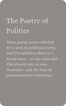 
The Poetry of Politics 
These poems were collected for a unit on political poetry, and I’ve added to them as I found more – or the class did. This should take us into December, and the time of preparation for Christmas.