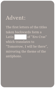
Advent: 
The first letters of the titles taken backwards form a Latin acrostic of "Ero Cras" which translates to "Tomorrow, I will be there", mirroring the theme of the antiphons.