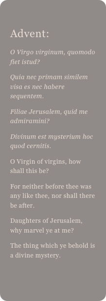 
Advent: 
O Virgo virginum, quomodo fiet istud?Quia nec primam similem visa es nec habere sequentem.Filiae Jerusalem, quid me admiramini?Divinum est mysterium hoc quod cernitis.O Virgin of virgins, how shall this be?For neither before thee was any like thee, nor shall there be after.Daughters of Jerusalem, why marvel ye at me?The thing which ye behold is a divine mystery.