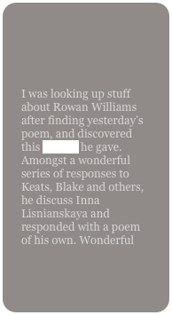 

I was looking up stuff about Rowan Williams after finding yesterday’s poem, and discovered this lecture he gave. Amongst a wonderful series of responses to Keats, Blake and others, he discuss Inna Lisnianskaya and responded with a poem of his own. Wonderful
