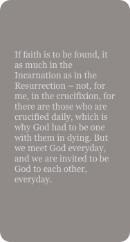 

If faith is to be found, it as much in the Incarnation as in the Resurrection – not, for me, in the crucifixion, for there are those who are crucified daily, which is why God had to be one with them in dying. But we meet God everyday, and we are invited to be God to each other, everyday.
