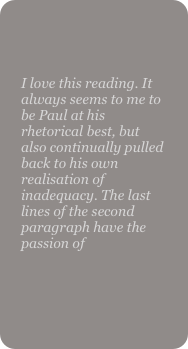 

I love this reading. It always seems to me to be Paul at his rhetorical best, but also continually pulled back to his own realisation of inadequacy. The last lines of the second paragraph have the passion of
