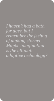 

I haven’t had a bath for ages, but I remember the feeling of making storms. Maybe imagination is the ultimate adaptive technology?
