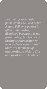 

I’ve always loved this poem from The Lord of the Rings. Tolkien’s poetry is often under-rated, dismissed because it is not fashionably; but his poetic facility is extraordinary, he is a clever satirist, and there are moments of extraordinary vision. This one speaks to all hobbits.
