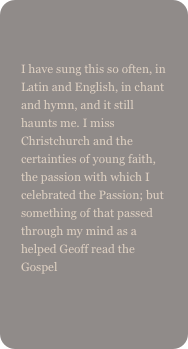 
I have sung this so often, in Latin and English, in chant and hymn, and it still haunts me. I miss Christchurch and the certainties of young faith, the passion with which I celebrated the Passion; but something of that passed through my mind as a helped Geoff read the Gospel