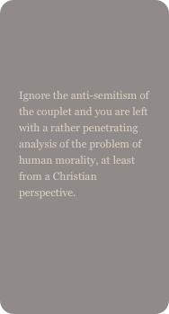 

Ignore the anti-semitism of the couplet and you are left with a rather penetrating analysis of the problem of human morality, at least from a Christian perspective.