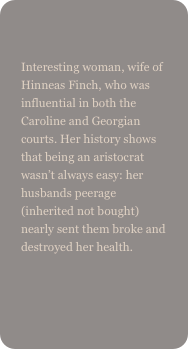 
Interesting woman, wife of Hinneas Finch, who was influential in both the Caroline and Georgian courts. Her history shows that being an aristocrat wasn’t always easy: her husbands peerage (inherited not bought) nearly sent them broke and destroyed her health.