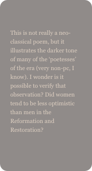 
This is not really a neo-classical poem, but it illustrates the darker tone of many of the ‘poetesses’ of the era (very non-pc, I know). I wonder is it possible to verify that observation? Did women tend to be less optimistic than men in the Reformation and Restoration?