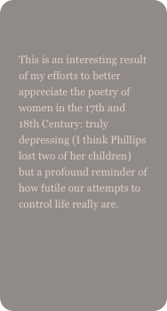 
This is an interesting result of my efforts to better appreciate the poetry of women in the 17th and 18th Century: truly depressing (I think Phillips lost two of her children) but a profound reminder of how futile our attempts to control life really are.