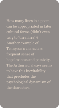 
How many lines in a poem can be appropriated in later cultural forms (didn’t even twig to ‘tirra lirra’)? Another example of Tennyson’s characters frequent sense of hopelessness and passivity. The Arthuriad always seems to have this inevitability that precludes the psychological dynamism of the characters.
