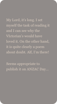 
My Lord, it’s long. I set myself the task of reading it and I can see why the VIctorian’s would have loved it. On the other hand, it is quite clearly a poem about doubt. Alf, I’m there!
Seems appropriate to publish it on ANZAC Day…