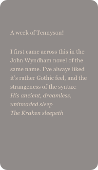 
A week of Tennyson!I first came across this in the John Wyndham novel of the same name. I’ve always liked it’s rather Gothic feel, and the strangeness of the syntax: His ancient, dreamless, uninvaded sleep The Kraken sleepeth