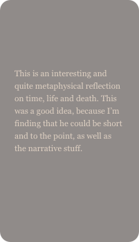 

This is an interesting and quite metaphysical reflection on time, life and death. This was a good idea, because I’m finding that he could be short and to the point, as well as the narrative stuff.
