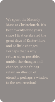 
We spent the Maundy Mass at Christchurch. It’s been twenty-nine years since I first celebrated the great days of Easter there, and so little changes. Perhaps that is why I return when possible: amidst the changes and chances, some things retain an illusion of eternity: perhaps a window to the resurrection?