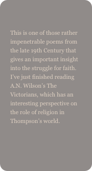
This is one of those rather impenetrable poems from the late 19th Century that gives an important insight into the struggle for faith. I’ve just finished reading A.N. Wilson’s The Victorians, which has an interesting perspective on the role of religion in Thompson’s world.