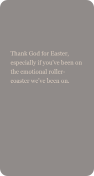 

Thank God for Easter, especially if you’ve been on the emotional roller-coaster we’ve been on.
