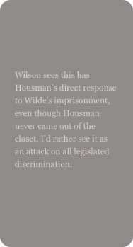 

Wilson sees this has Housman’s direct response to Wilde’s imprisonment, even though Housman never came out of the closet. I’d rather see it as an attack on all legislated discrimination.