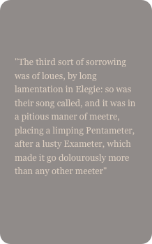 

"The third sort of sorrowing was of loues, by long lamentation in Elegie: so was their song called, and it was in a pitious maner of meetre, placing a limping Pentameter, after a lusty Exameter, which made it go dolourously more than any other meeter"