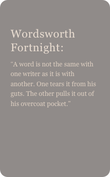 
Wordsworth Fortnight:
“A word is not the same with one writer as it is with another. One tears it from his guts. The other pulls it out of his overcoat pocket.” 