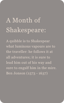 
A Month of Shakespeare: 
A quibble is to Shakespear what luminous vapours are to the traveller: he follows it at all adventures; it is sure to lead him out of his way and sure to engulf him in the mire. Ben Jonson (1573 - 1637) 