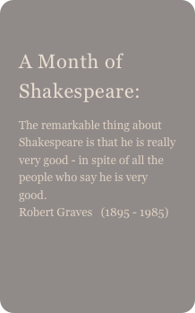 
A Month of Shakespeare:
The remarkable thing about Shakespeare is that he is really very good - in spite of all the people who say he is very good. Robert Graves   (1895 - 1985)  