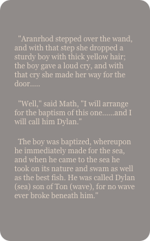 
  "Aranrhod stepped over the wand, and with that step she dropped a sturdy boy with thick yellow hair; the boy gave a loud cry, and with that cry she made her way for the door.....  "Well," said Math, "I will arrange for the baptism of this one......and I will call him Dylan."  The boy was baptized, whereupon he immediately made for the sea, and when he came to the sea he took on its nature and swam as well as the best fish. He was called Dylan (sea) son of Ton (wave), for no wave ever broke beneath him."
