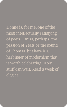 

Donne is, for me, one of the most intellectually satisfying of poets. I miss, perhaps, the passion of Yeats or the sound of Thomas, but here is a harbinger of modernism that is worth celebrating. Holy stuff can wait. Read a week of elegies.