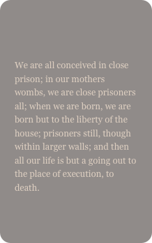 

We are all conceived in close prison; in our mothers wombs, we are close prisoners all; when we are born, we are born but to the liberty of the house; prisoners still, though within larger walls; and then all our life is but a going out to the place of execution, to death.