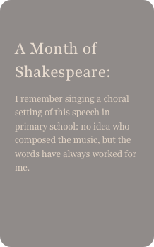 
A Month of Shakespeare: 
I remember singing a choral setting of this speech in primary school: no idea who composed the music, but the words have always worked for me.