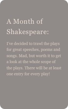 
A Month of Shakespeare: 
I’ve decided to trawl the plays for great speeches, poems and songs. Mad, but worth it to get a look at the whole scope of the plays. There will be at least one entry for every play!
