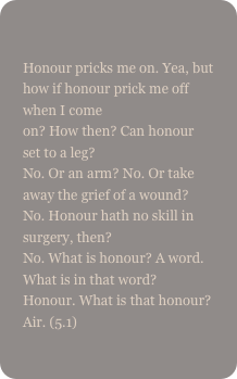 
Honour pricks me on. Yea, but how if honour prick me off when I come on? How then? Can honour set to a leg? No. Or an arm? No. Or take away the grief of a wound?  No. Honour hath no skill in surgery, then?  No. What is honour? A word. What is in that word? Honour. What is that honour? Air. (5.1)
