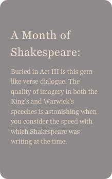 
A Month of Shakespeare: 
Buried in Act III is this gem-like verse dialogue. The quality of imagery in both the King’s and Warwick’s speeches is astonishing when you consider the speed with which Shakespeare was writing at the time.