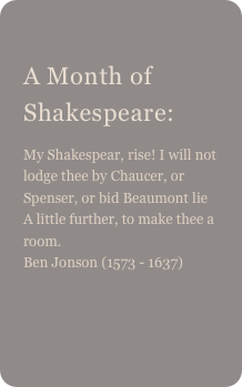 
A Month of Shakespeare: 
My Shakespear, rise! I will not lodge thee by Chaucer, or Spenser, or bid Beaumont lie A little further, to make thee a room. Ben Jonson (1573 - 1637)