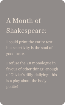 
A Month of Shakespeare: 
I could print the entire text… but selectivity is the soul of good taste.
I refuse the 2B monologue in favour of other things: enough of Olivier’s dilly-dallying: this is a play about the body politic!