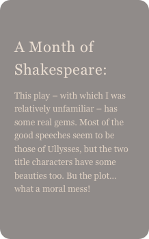 
A Month of Shakespeare: 
This play – with which I was relatively unfamiliar – has some real gems. Most of the good speeches seem to be those of Ullysses, but the two title characters have some beauties too. Bu the plot… what a moral mess!