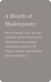 
A Month of Shakespeare: 
But of course! Lear, for me contains two or three scenes which have the greatest emotional impact in all drama: maybe only Oedipus Rex can match it.