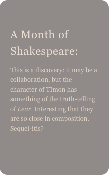 
A Month of Shakespeare: 
This is a discovery: it may be a collaboration, but the character of TImon has something of the truth-telling of Lear. Interesting that they are so close in composition. Sequel-itis?