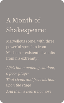 
A Month of Shakespeare: 
Marvellous scene, with three powerful speeches from Macbeth – existential vomits from his extremity!
Life's but a walking shadow, a poor playerThat struts and frets his hour upon the stage
And then is heard no more