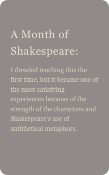 
A Month of Shakespeare: 
I dreaded teaching this the first time, but it became one of the most satisfying experiences because of the strength of the characters and Shakespeare’s use of antithetical metaphors.