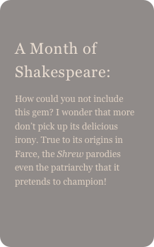
A Month of Shakespeare: 
How could you not include this gem? I wonder that more don’t pick up its delicious irony. True to its origins in Farce, the Shrew parodies even the patriarchy that it pretends to champion!