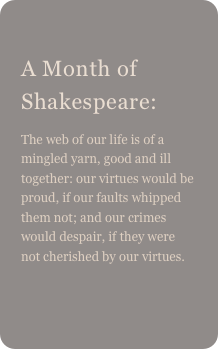 
A Month of Shakespeare: 
The web of our life is of a mingled yarn, good and ill together: our virtues would be proud, if our faults whipped them not; and our crimes would despair, if they were not cherished by our virtues.