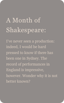 
A Month of Shakespeare: 
I’ve never seen a production: indeed, I would be hard pressed to know if there has been one in Sydney. The record of performances in England is impressive, however. Wonder why it is not better known?
