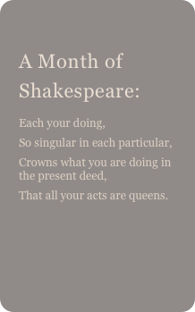 
A Month of Shakespeare: 
Each your doing,So singular in each particular,Crowns what you are doing in the present deed,That all your acts are queens.
