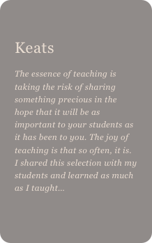 
Keats
The essence of teaching is taking the risk of sharing something precious in the hope that it will be as important to your students as it has been to you. The joy of teaching is that so often, it is. I shared this selection with my students and learned as much as I taught…
