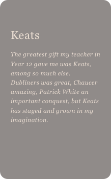 
Keats 
The greatest gift my teacher in Year 12 gave me was Keats, among so much else. Dubliners was great, Chaucer amazing, Patrick White an important conquest, but Keats has stayed and grown in my imagination.
