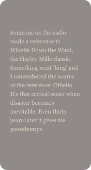 
Someone on the radio made a reference to Whistle Down the Wind, the Hayley Mills classic. Something went ‘bing’ and I remembered the source of the reference: Othello. It’s that critical scene when disaster becomes inevitable. Even thirty years later it gives me goosebumps.