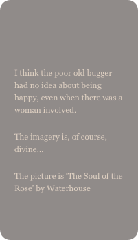 

I think the poor old bugger had no idea about being happy, even when there was a woman involved.The imagery is, of course, divine…The picture is ‘The Soul of the Rose’ by Waterhouse