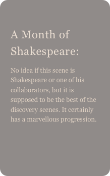 
A Month of Shakespeare: 
No idea if this scene is Shakespeare or one of his collaborators, but it is supposed to be the best of the discovery scenes. It certainly has a marvellous progression.