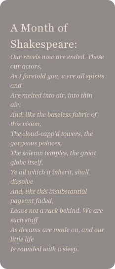 
A Month of Shakespeare: 
Our revels now are ended. These our actors,As I foretold you, were all spirits andAre melted into air, into thin air:And, like the baseless fabric of this vision,The cloud-capp'd towers, the gorgeous palaces,The solemn temples, the great globe itself,Ye all which it inherit, shall dissolveAnd, like this insubstantial pageant faded,Leave not a rack behind. We are such stuffAs dreams are made on, and our little lifeIs rounded with a sleep. 